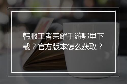 韩服王者荣耀手游哪里下载?官方版本怎么获取?