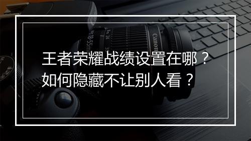 王者荣耀战绩设置在哪？如何隐藏不让别人看？