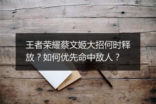 王者荣耀蔡文姬大招何时释放？如何优先命中敌人？