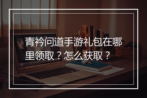 青衿问道手游礼包在哪里领取？怎么获取？