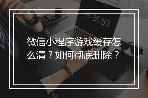 微信小程序游戏缓存怎么清？如何彻底删除？
