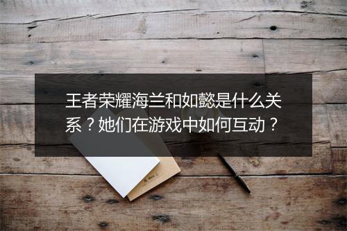 王者荣耀海兰和如懿是什么关系？她们在游戏中如何互动？