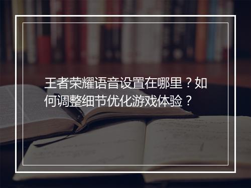 王者荣耀语音设置在哪里？如何调整细节优化游戏体验？