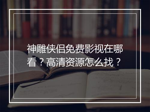 神雕侠侣免费影视在哪看?高清资源怎么找?