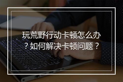玩荒野行动卡顿怎么办？如何解决卡顿问题？