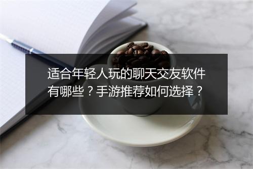 适合年轻人玩的聊天交友软件有哪些？手游推荐如何选择？