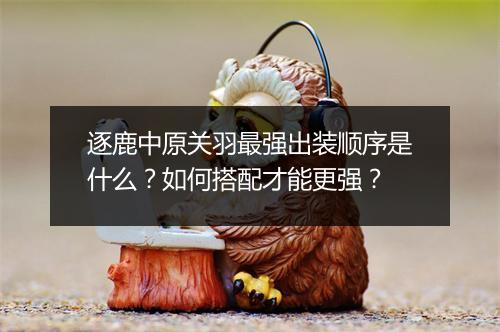 逐鹿中原关羽最强出装顺序是什么？如何搭配才能更强？