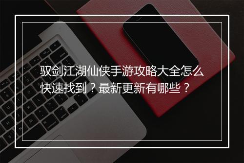 驭剑江湖仙侠手游攻略大全怎么快速找到？最新更新有哪些？