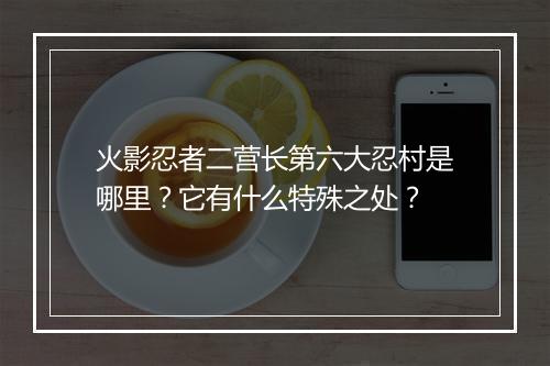 火影忍者二营长第六大忍村是哪里?它有什么特殊之处?
