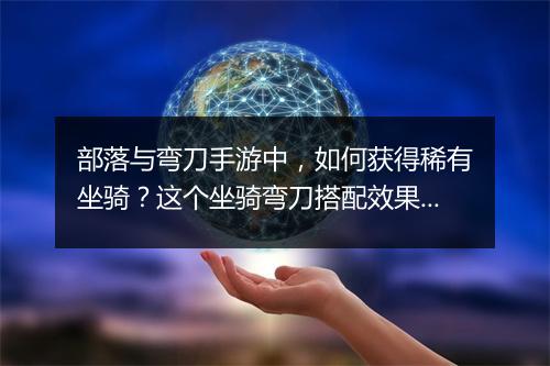 部落与弯刀手游中，如何获得稀有坐骑？这个坐骑弯刀搭配效果如何？