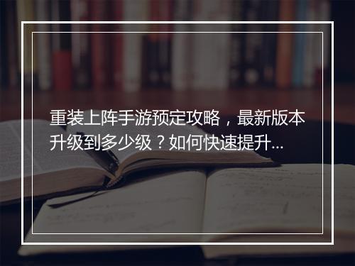 重装上阵手游预定攻略，最新版本升级到多少级？如何快速提升等级？