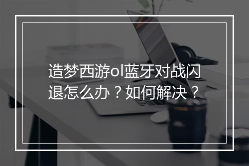 造梦西游ol蓝牙对战闪退怎么办？如何解决？
