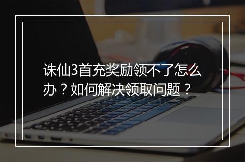 诛仙3首充奖励领不了怎么办？如何解决领取问题？