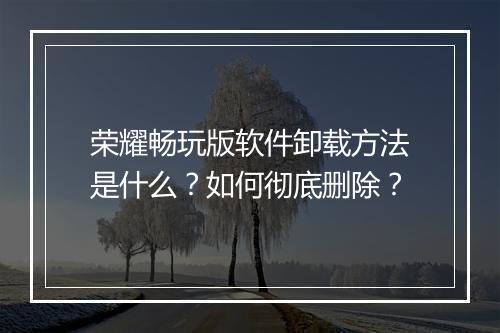 荣耀畅玩版软件卸载方法是什么？如何彻底删除？