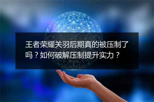 王者荣耀关羽后期真的被压制了吗？如何破解压制提升实力？