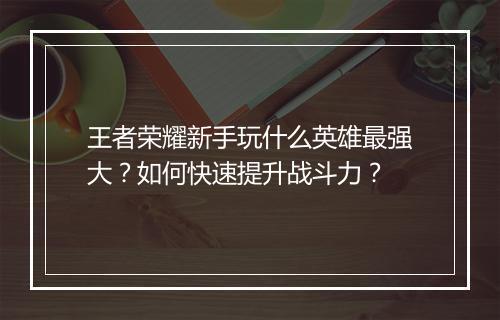 王者荣耀新手玩什么英雄最强大?如何快速提升战斗力?