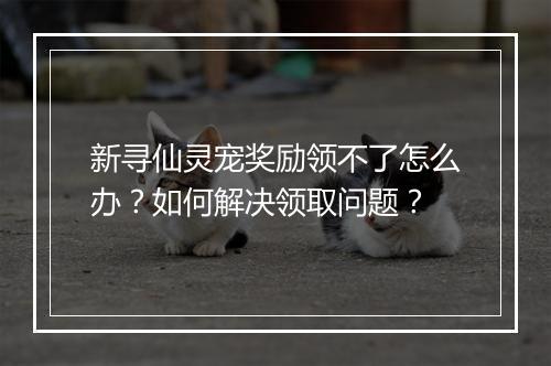 新寻仙灵宠奖励领不了怎么办？如何解决领取问题？