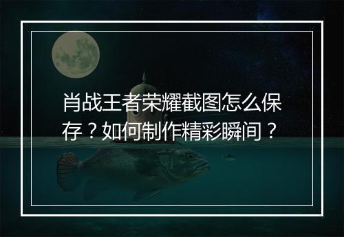 肖战王者荣耀截图怎么保存？如何制作精彩瞬间？