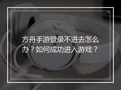 方舟手游登录不进去怎么办?如何成功进入游戏?