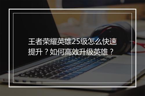 王者荣耀英雄25级怎么快速提升?如何高效升级英雄?