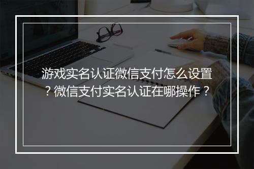 游戏实名认证微信支付怎么设置？微信支付实名认证在哪操作？