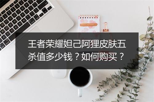 王者荣耀妲己阿狸皮肤五杀值多少钱？如何购买？