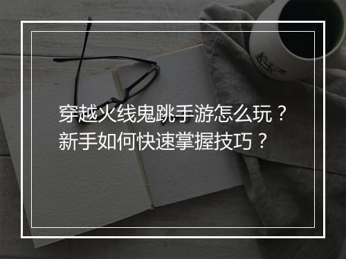 穿越火线鬼跳手游怎么玩？新手如何快速掌握技巧？