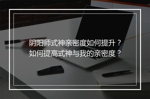 阴阳师式神亲密度如何提升？如何提高式神与我的亲密度？