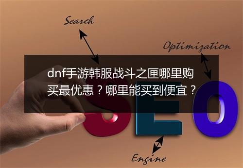 dnf手游韩服战斗之匣哪里购买最优惠？哪里能买到便宜？