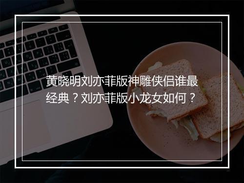 黄晓明刘亦菲版神雕侠侣谁最经典?刘亦菲版小龙女如何?