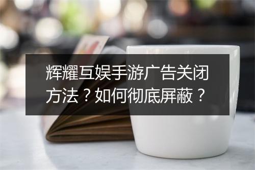 辉耀互娱手游广告关闭方法？如何彻底屏蔽？