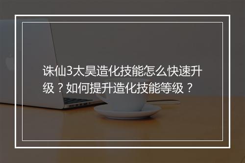 诛仙3太昊造化技能怎么快速升级？如何提升造化技能等级？