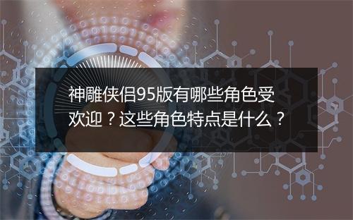 神雕侠侣95版有哪些角色受欢迎？这些角色特点是什么？