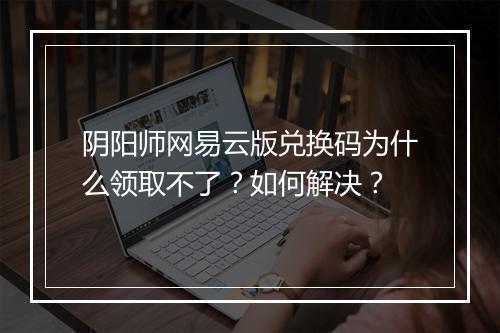 阴阳师网易云版兑换码为什么领取不了？如何解决？