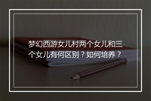 梦幻西游女儿村两个女儿和三个女儿有何区别？如何培养？