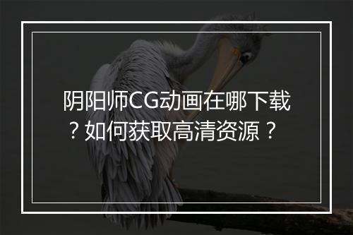 阴阳师CG动画在哪下载？如何获取高清资源？