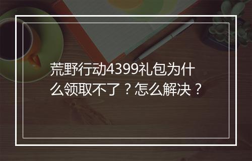 荒野行动4399礼包为什么领取不了？怎么解决？
