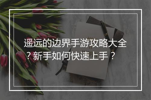 遥远的边界手游攻略大全？新手如何快速上手？