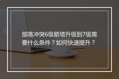 部落冲突6级箭塔升级到7级需要什么条件？如何快速提升？