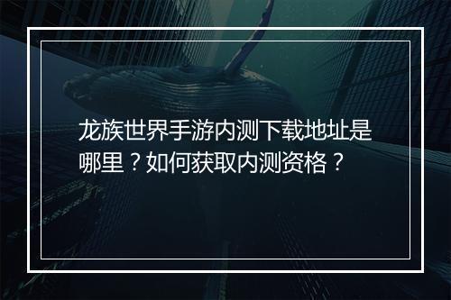 龙族世界手游内测下载地址是哪里？如何获取内测资格？