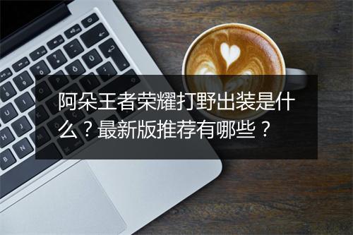 阿朵王者荣耀打野出装是什么？最新版推荐有哪些？