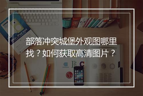 部落冲突城堡外观图哪里找？如何获取高清图片？