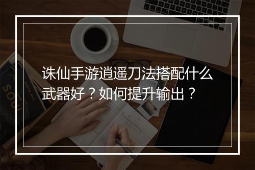 诛仙手游逍遥刀法搭配什么武器好？如何提升输出？