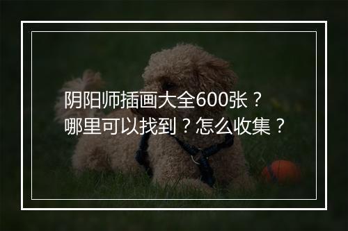 阴阳师插画大全600张？哪里可以找到？怎么收集？