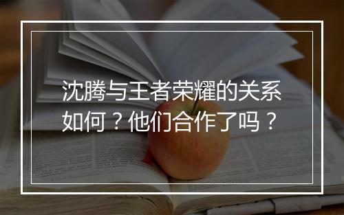 沈腾与王者荣耀的关系如何？他们合作了吗？