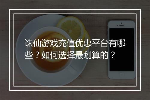 诛仙游戏充值优惠平台有哪些？如何选择最划算的？