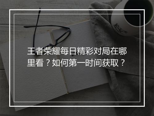 王者荣耀每日精彩对局在哪里看？如何第一时间获取？