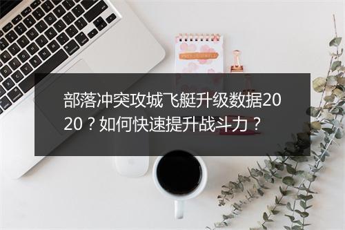 部落冲突攻城飞艇升级数据2020？如何快速提升战斗力？