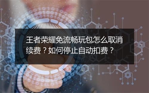 王者荣耀免流畅玩包怎么取消续费？如何停止自动扣费？