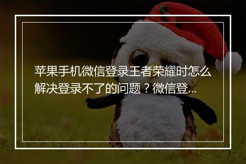 苹果手机微信登录王者荣耀时怎么解决登录不了的问题？微信登录王者荣耀遇到登录失败怎么办？